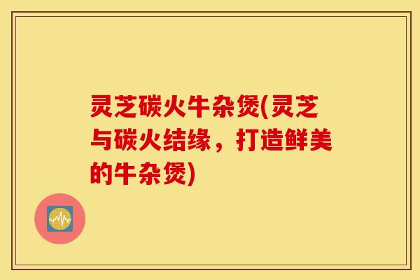 灵芝碳火牛杂煲(灵芝与碳火结缘,打造鲜美的牛杂煲)-第1张图片-灵芝之家 灵芝碳火牛杂煲(灵芝与碳火结缘,打造鲜美的牛杂煲)-第1张图片-灵芝之家