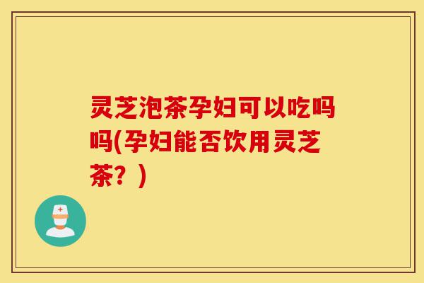 灵芝泡茶孕妇可以吃吗吗(孕妇能否饮用灵芝茶?)-第1张图片-灵芝之家 灵芝泡茶孕妇可以吃吗吗(孕妇能否饮用灵芝茶?)-第1张图片-灵芝之家