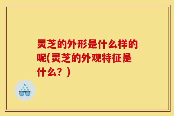 灵芝的外形是什么样的呢(灵芝的外观特征是什么？)-第1张图片-灵芝之家