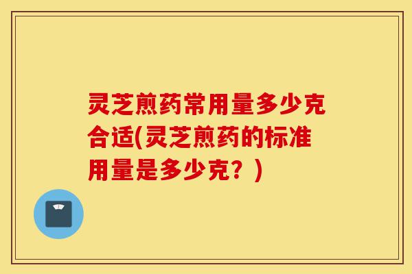 灵芝煎药常用量多少克合适(灵芝煎药的标准用量是多少克？)-第1张图片-灵芝之家