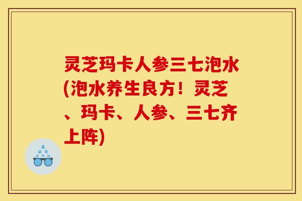 灵芝玛卡人参三七泡水(泡水养生良方！灵芝、玛卡、人参、三七齐上阵)-第1张图片-灵芝之家