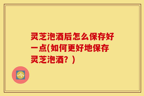 灵芝泡酒后怎么保存好一点(如何更好地保存灵芝泡酒?)-第1张图片-灵芝之家 灵芝泡酒后怎么保存好一点(如何更好地保存灵芝泡酒?)-第1张图片-灵芝之家