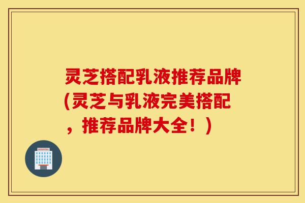 灵芝搭配乳液推荐品牌(灵芝与乳液完美搭配,推荐品牌大全!)-第1张图片-灵芝之家 灵芝搭配乳液推荐品牌(灵芝与乳液完美搭配,推荐品牌大全!)-第1张图片-灵芝之家