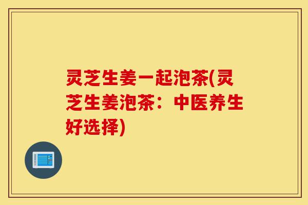 灵芝生姜一起泡茶(灵芝生姜泡茶：中医养生好选择)-第1张图片-灵芝之家