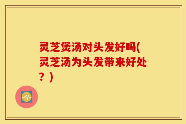 灵芝煲汤对头发好吗(灵芝汤为头发带来好处?)-第1张图片-灵芝之家 灵芝煲汤对头发好吗(灵芝汤为头发带来好处?)-第1张图片-灵芝之家