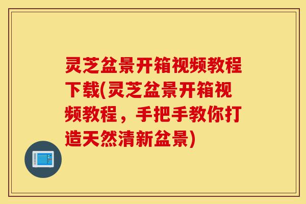 灵芝盆景开箱视频教程下载(灵芝盆景开箱视频教程，手把手教你打造天然清新盆景)-第1张图片-灵芝之家