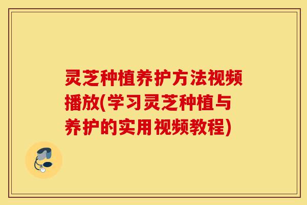 灵芝种植养护方法视频播放(学习灵芝种植与养护的实用视频教程)-第1张图片-灵芝之家