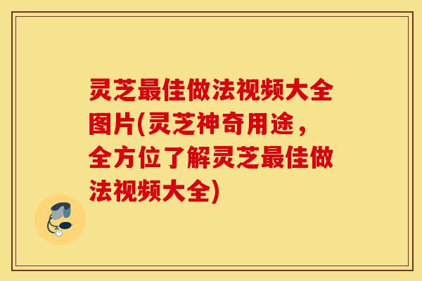 灵芝最佳做法视频大全图片(灵芝神奇用途，全方位了解灵芝最佳做法视频大全)-第1张图片-灵芝之家