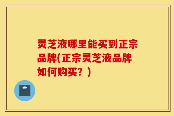 灵芝液哪里能买到正宗品牌(正宗灵芝液品牌如何购买？)-第1张图片-灵芝之家