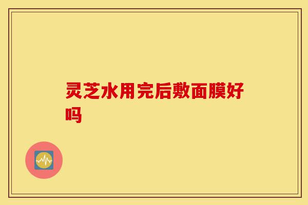 灵芝水用完后敷面膜好吗-第1张图片-灵芝之家 灵芝水用完后敷面膜好吗-第1张图片-灵芝之家