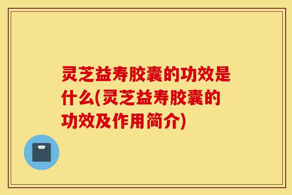 灵芝益寿胶囊的功效是什么(灵芝益寿胶囊的功效及作用简介)-第1张图片-灵芝之家 灵芝益寿胶囊的功效是什么(灵芝益寿胶囊的功效及作用简介)-第1张图片-灵芝之家