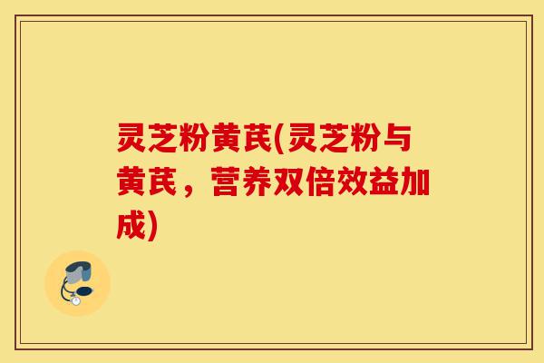 灵芝粉黄芪(灵芝粉与黄芪，营养双倍效益加成)-第1张图片-灵芝之家