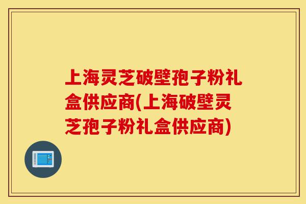 上海灵芝破壁孢子粉礼盒供应商(上海破壁灵芝孢子粉礼盒供应商)-第1张图片-灵芝之家