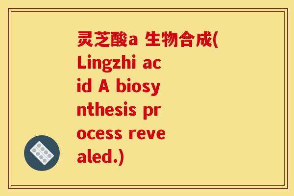 灵芝酸a 生物合成(Lingzhi acid A biosynthesis process revealed.)-第1张图片-灵芝之家