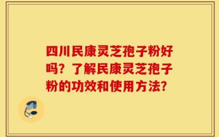 四川民康灵芝孢子粉好吗？了解民康灵芝孢子粉的功效和使用方法？