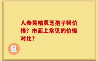 人参黄精灵芝孢子粉价格？市面上常见的价格对比？