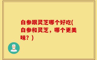 白参跟灵芝哪个好吃(白参和灵芝，哪个更美味？)