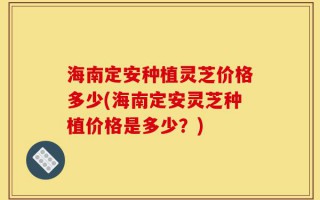 海南定安种植灵芝价格多少(海南定安灵芝种植价格是多少？)