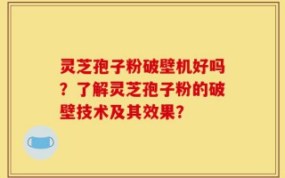 灵芝孢子粉破壁机好吗？了解灵芝孢子粉的破壁技术及其效果？