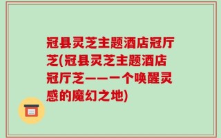 冠县灵芝主题酒店冠厅芝(冠县灵芝主题酒店冠厅芝——一个唤醒灵感的魔幻之地)