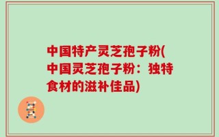 中国特产灵芝孢子粉(中国灵芝孢子粉：独特食材的滋补佳品)