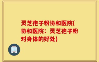 灵芝孢子粉协和医院(协和医院：灵芝孢子粉对身体的好处)
