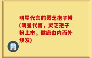 明星代言的灵芝孢子粉(明星代言，灵芝孢子粉上市，健康由内而外焕发)