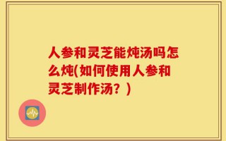 人参和灵芝能炖汤吗怎么炖(如何使用人参和灵芝制作汤？)