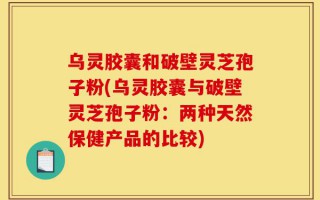 乌灵胶囊和破壁灵芝孢子粉(乌灵胶囊与破壁灵芝孢子粉：两种天然保健产品的比较)