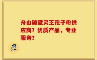 舟山破壁灵芝孢子粉供应商？优质产品，专业服务？