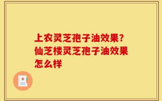 上农灵芝孢子油效果？仙芝楼灵芝孢子油效果怎么样