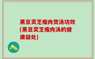 黑豆灵芝瘦肉煲汤功效(黑豆灵芝瘦肉汤的健康益处)