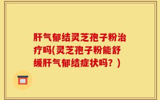 肝气郁结灵芝孢子粉治疗吗(灵芝孢子粉能舒缓肝气郁结症状吗？)