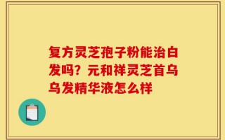 复方灵芝孢子粉能治白发吗？元和祥灵芝首乌乌发精华液怎么样