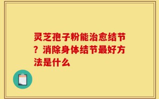 灵芝孢子粉能治愈结节？消除身体结节最好方法是什么