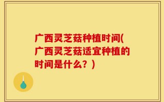 广西灵芝菇种植时间(广西灵芝菇适宜种植的时间是什么？)