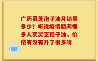 广药灵芝孢子油月销量多少？听说疫情期间很多人买灵芝孢子油，价格有没有升了很多呀