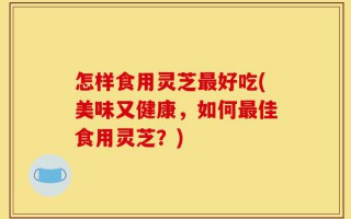 怎样食用灵芝最好吃(美味又健康，如何最佳食用灵芝？)