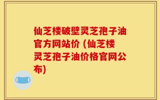 仙芝楼破壁灵芝孢子油官方网站价 (仙芝楼灵芝孢子油价格官网公布)