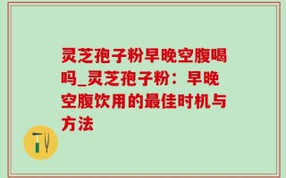 灵芝孢子粉早晚空腹喝吗_灵芝孢子粉：早晚空腹饮用的最佳时机与方法
