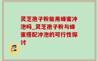 灵芝孢子粉能用蜂蜜冲泡吗_灵芝孢子粉与蜂蜜搭配冲泡的可行性探讨