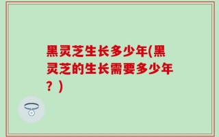 黑灵芝生长多少年(黑灵芝的生长需要多少年？)