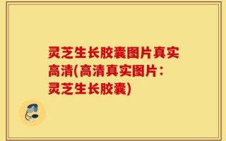 灵芝生长胶囊图片真实高清(高清真实图片：灵芝生长胶囊)
