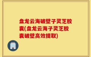 盘龙云海破壁子灵芝胶囊(盘龙云海子灵芝胶囊破壁高效提取)