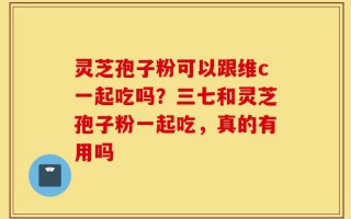 灵芝孢子粉可以跟维c一起吃吗？三七和灵芝孢子粉一起吃，真的有用吗