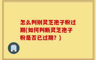 怎么判别灵芝孢子粉过期(如何判断灵芝孢子粉是否已过期？)