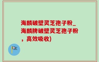 海麟破壁灵芝孢子粉_海麟牌破壁灵芝孢子粉，高效吸收)