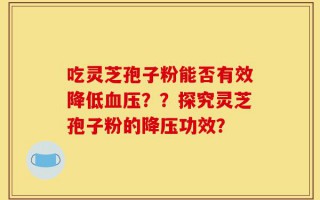 吃灵芝孢子粉能否有效降低血压？？探究灵芝孢子粉的降压功效？