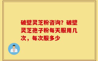 破壁灵芝粉咨询？破壁灵芝孢子粉每天服用几次，每次服多少