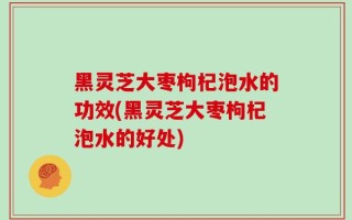 黑灵芝大枣枸杞泡水的功效(黑灵芝大枣枸杞泡水的好处)